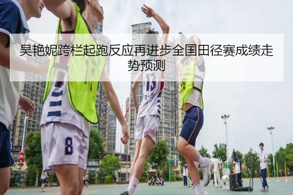 吴艳妮跨栏起跑反应再进步全国田径赛成绩走势预测