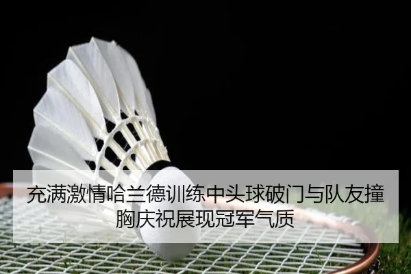 充满激情哈兰德训练中头球破门与队友撞胸庆祝展现冠军气质